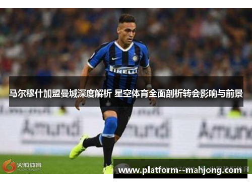 马尔穆什加盟曼城深度解析 星空体育全面剖析转会影响与前景