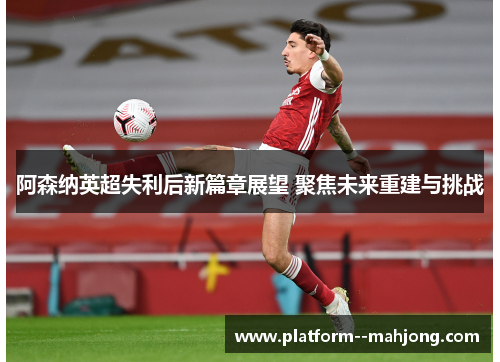 阿森纳英超失利后新篇章展望 聚焦未来重建与挑战