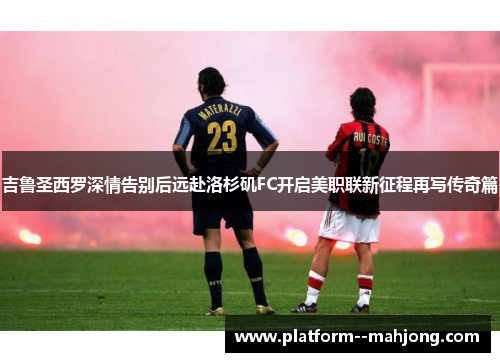 吉鲁圣西罗深情告别后远赴洛杉矶FC开启美职联新征程再写传奇篇