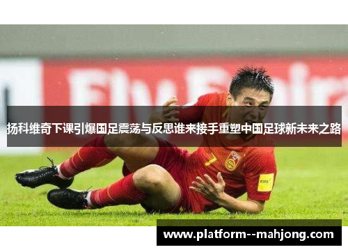 扬科维奇下课引爆国足震荡与反思谁来接手重塑中国足球新未来之路 扬科维奇下课引爆国足震荡与反思谁来接手重塑中国足球新未来之路